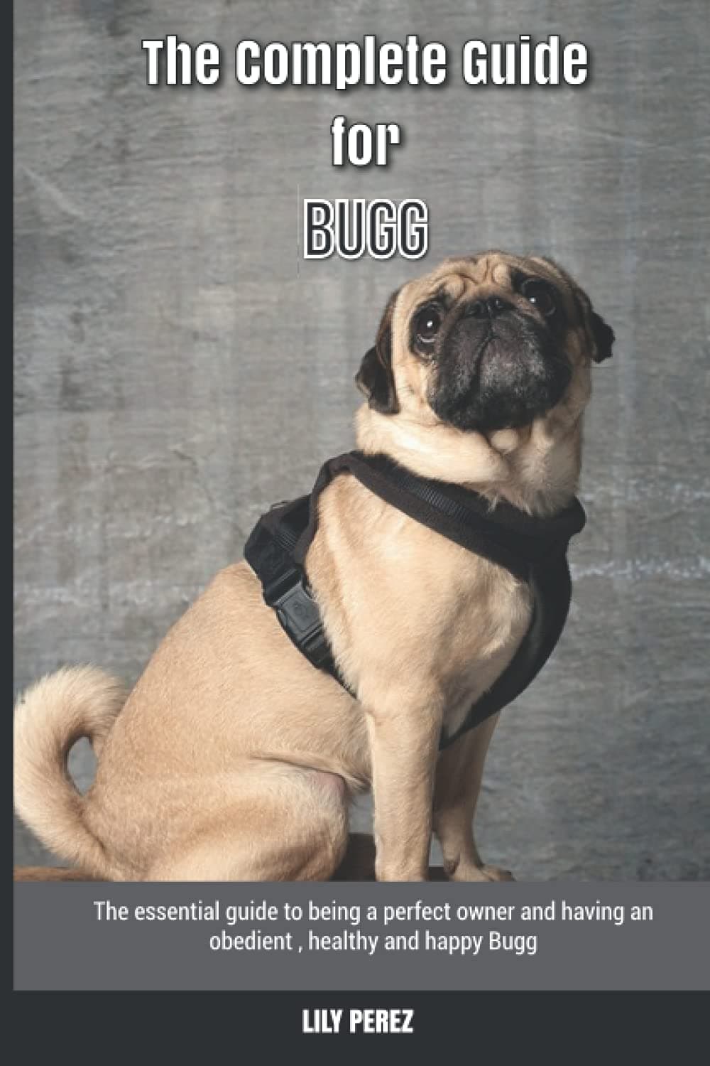 The Complete Guide for Bugg: The essential guide to being a perfect owner and having an obedient, healthy, and happy Bugg